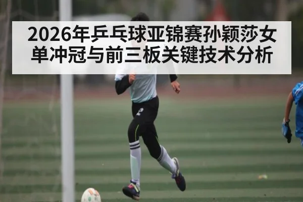 2026年乒乓球亚锦赛孙颖莎女单冲冠与前三板关键技术分析