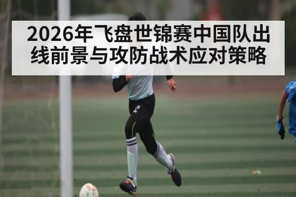 2026年飞盘世锦赛中国队出线前景与攻防战术应对策略